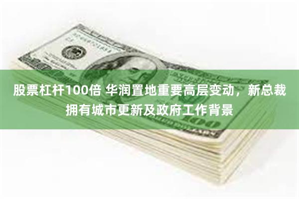股票杠杆100倍 华润置地重要高层变动，新总裁拥有城市更新及政府工作背景