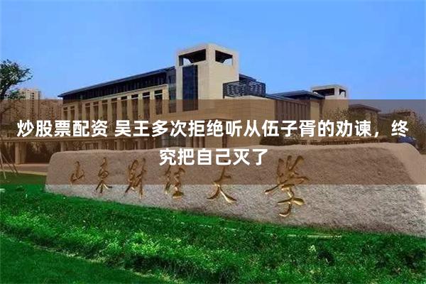 炒股票配资 吴王多次拒绝听从伍子胥的劝谏，终究把自己灭了