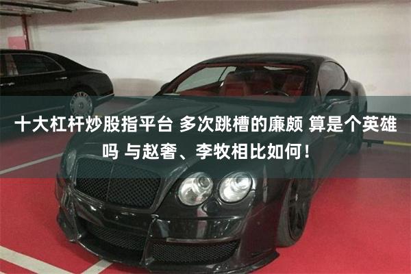 十大杠杆炒股指平台 多次跳槽的廉颇 算是个英雄吗 与赵奢、李牧相比如何！