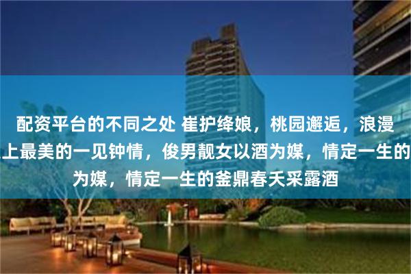 配资平台的不同之处 崔护绛娘，桃园邂逅，浪漫爱情从此起，史上最美的一见钟情，俊男靓女以酒为媒，情定一生的釜鼎春夭采露酒