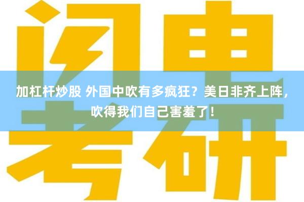 加杠杆炒股 外国中吹有多疯狂？美日非齐上阵，吹得我们自己害羞了！