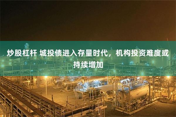 炒股杠杆 城投债进入存量时代，机构投资难度或持续增加