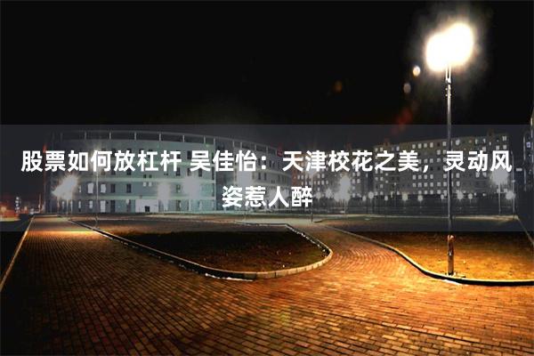 股票如何放杠杆 吴佳怡：天津校花之美，灵动风姿惹人醉