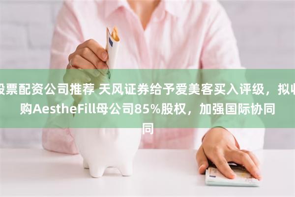 股票配资公司推荐 天风证券给予爱美客买入评级，拟收购AestheFill母公司85%股权，加强国际协同