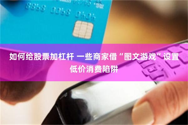 如何给股票加杠杆 一些商家借“图文游戏”设置低价消费陷阱