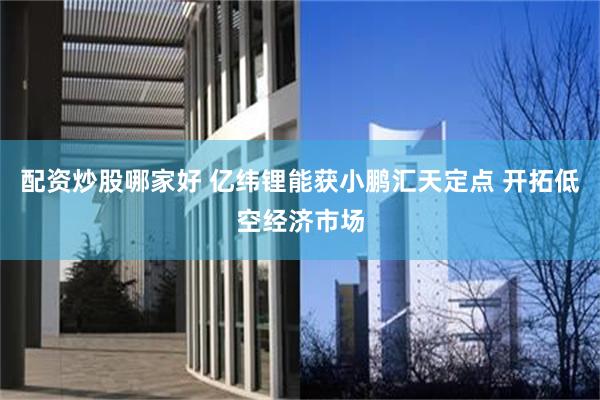 配资炒股哪家好 亿纬锂能获小鹏汇天定点 开拓低空经济市场