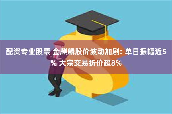 配资专业股票 金麒麟股价波动加剧: 单日振幅近5% 大宗交易折价超8%