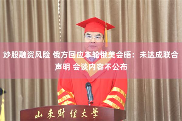 炒股融资风险 俄方回应本轮俄美会晤：未达成联合声明 会谈内容不公布