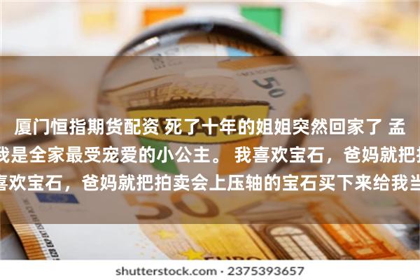 厦门恒指期货配资 死了十年的姐姐突然回家了 孟时乔孟时妍 十岁之前，我是全家最受宠爱的小公主。 我喜欢宝石，爸妈就把拍卖会上压轴的宝石买下来给我当礼物。