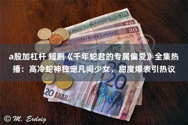 a股加杠杆 短剧《千年蛇君的专属偏爱》全集热播：高冷蛇神独宠凡间少女，甜度爆表引热议