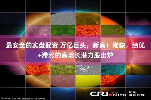 最安全的实盘配资 万亿巨头，新高！稀缺，绩优+滞涨的高增长潜力股出炉
