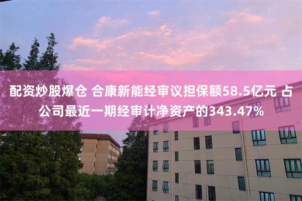 配资炒股爆仓 合康新能经审议担保额58.5亿元 占公司最近一期经审计净资产的343.47%