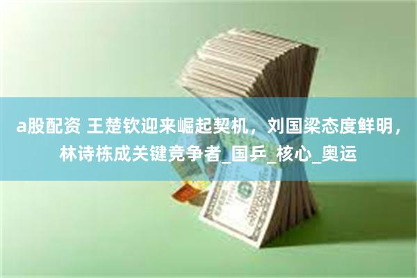 a股配资 王楚钦迎来崛起契机，刘国梁态度鲜明，林诗栋成关键竞争者_国乒_核心_奥运