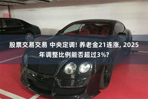 股票交易交易 中央定调! 养老金21连涨, 2025年调整比例能否超过3%?