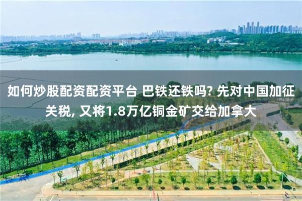 如何炒股配资配资平台 巴铁还铁吗? 先对中国加征关税, 又将1.8万亿铜金矿交给加拿大