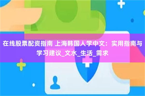 在线股票配资指南 上海韩国人学中文：实用指南与学习建议_文水_生活_需求