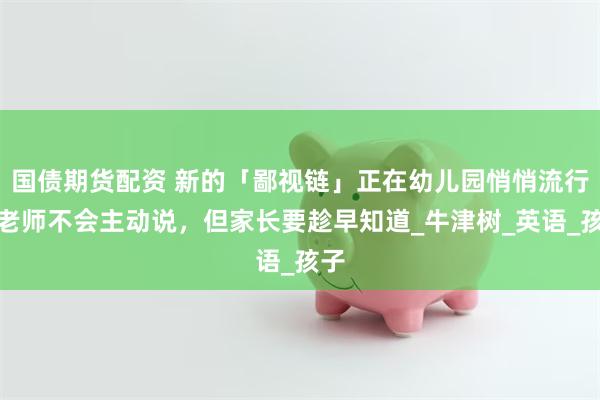国债期货配资 新的「鄙视链」正在幼儿园悄悄流行！老师不会主动说，但家长要趁早知道_牛津树_英语_孩子