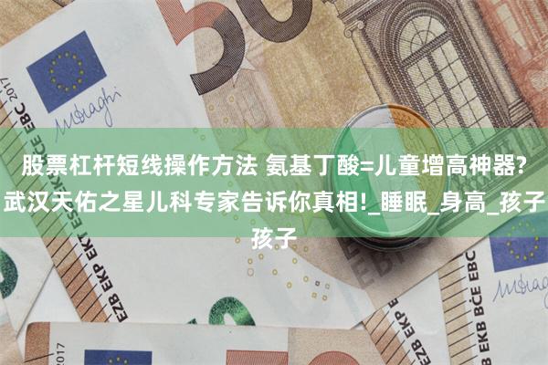 股票杠杆短线操作方法 氨基丁酸=儿童增高神器?武汉天佑之星儿科专家告诉你真相!_睡眠_身高_孩子