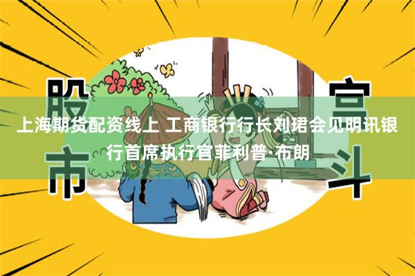 上海期货配资线上 工商银行行长刘珺会见明讯银行首席执行官菲利普·布朗