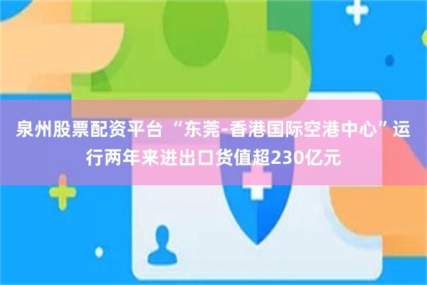 泉州股票配资平台 “东莞-香港国际空港中心”运行两年来进出口货值超230亿元