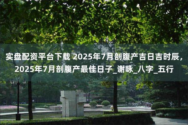 实盘配资平台下载 2025年7月剖腹产吉日吉时辰，2025年7月剖腹产最佳日子_谢咏_八字_五行