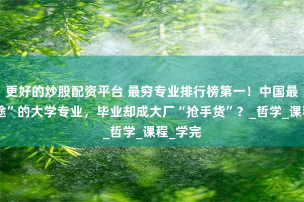 更好的炒股配资平台 最穷专业排行榜第一！中国最没“钱途”的大学专业，毕业却成大厂“抢手货”？_哲学_课程_学完