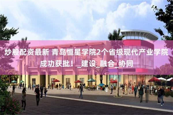炒股配资最新 青岛恒星学院2个省级现代产业学院成功获批！_建设_融合_协同