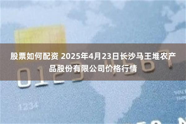 股票如何配资 2025年4月23日长沙马王堆农产品股份有限公司价格行情