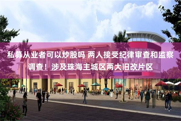 私募从业者可以炒股吗 两人接受纪律审查和监察调查！涉及珠海主城区两大旧改片区