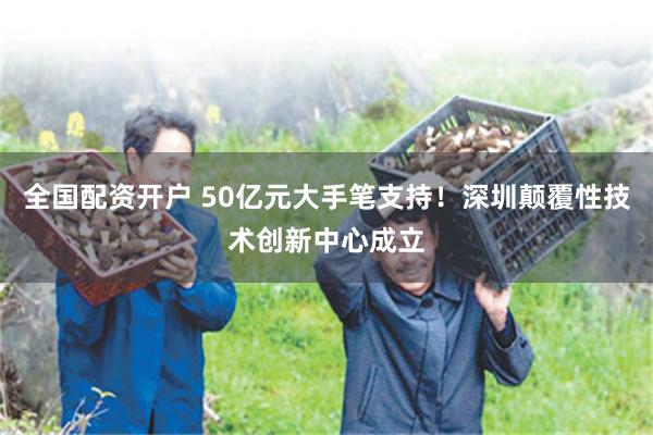 全国配资开户 50亿元大手笔支持！深圳颠覆性技术创新中心成立