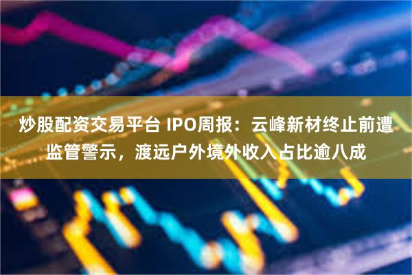炒股配资交易平台 IPO周报：云峰新材终止前遭监管警示，渡远户外境外收入占比逾八成