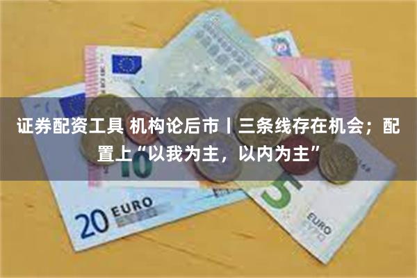 证券配资工具 机构论后市丨三条线存在机会；配置上“以我为主，以内为主”
