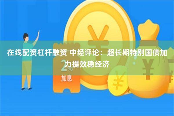 在线配资杠杆融资 中经评论：超长期特别国债加力提效稳经济