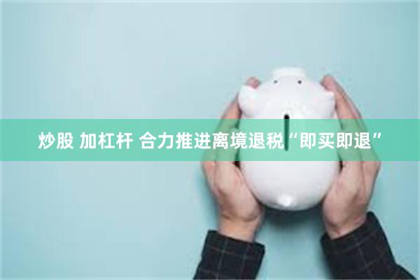 炒股 加杠杆 合力推进离境退税“即买即退”
