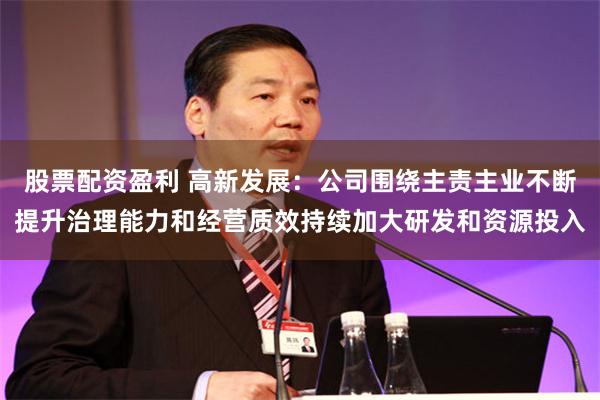 股票配资盈利 高新发展：公司围绕主责主业不断提升治理能力和经营质效持续加大研发和资源投入