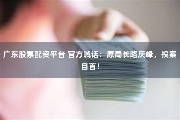 广东股票配资平台 官方喊话：原局长路庆峰，投案自首！