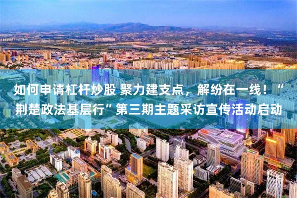 如何申请杠杆炒股 聚力建支点，解纷在一线！“荆楚政法基层行”第三期主题采访宣传活动启动
