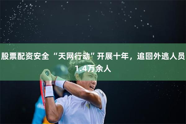 股票配资安全 “天网行动”开展十年，追回外逃人员1.4万余人