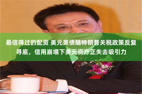 最信得过的配资 美元美债随特朗普关税政策反复寻底，信用崩塌下美元资产正失去吸引力