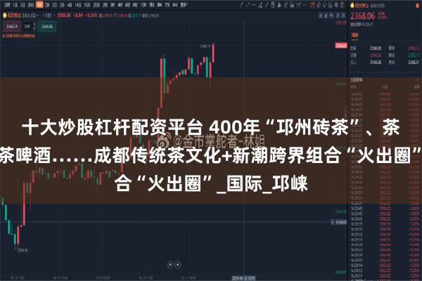 十大炒股杠杆配资平台 400年“邛州砖茶”、茶叶入菜、绿茶啤酒……成都传统茶文化+新潮跨界组合“火出圈”_国际_邛崃