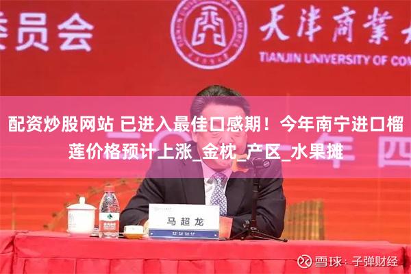 配资炒股网站 已进入最佳口感期！今年南宁进口榴莲价格预计上涨_金枕_产区_水果摊