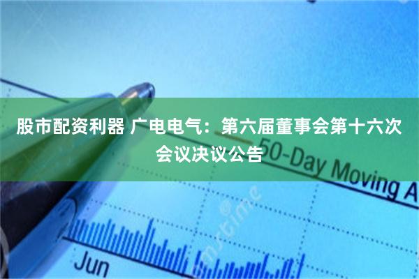 股市配资利器 广电电气：第六届董事会第十六次会议决议公告
