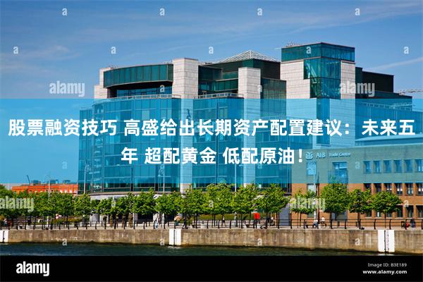 股票融资技巧 高盛给出长期资产配置建议：未来五年 超配黄金 低配原油！