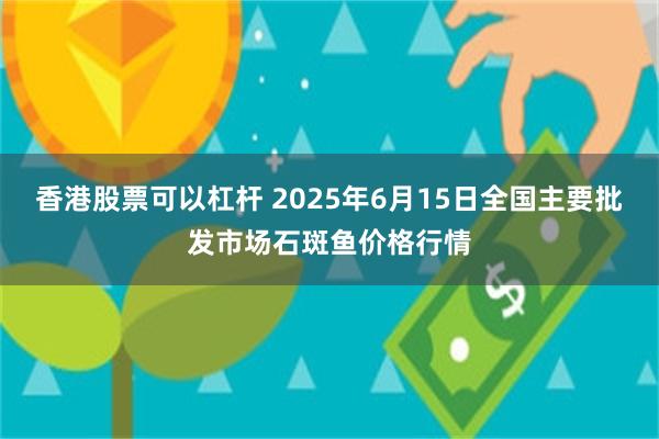 香港股票可以杠杆 2025年6月15日全国主要批发市场石斑鱼价格行情