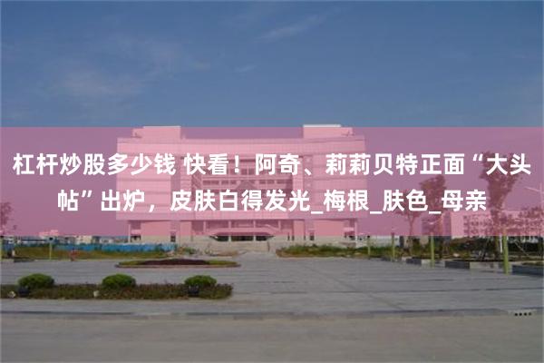 杠杆炒股多少钱 快看！阿奇、莉莉贝特正面“大头帖”出炉，皮肤白得发光_梅根_肤色_母亲