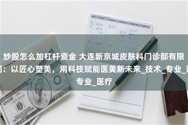 炒股怎么加杠杆资金 大连新京城皮肤科门诊部有限公司：以匠心塑美，用科技赋能医美新未来_技术_专业_医疗