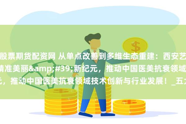 股票期货配资网 从单点改善到多维生态重建：西安艺星开启&#39;精准美丽&#39;新纪元，推动中国医美抗衰领域技术创新与行业发展！_五大_学术