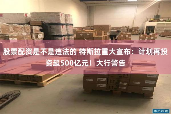 股票配资是不是违法的 特斯拉重大宣布：计划再投资超500亿元！大行警告