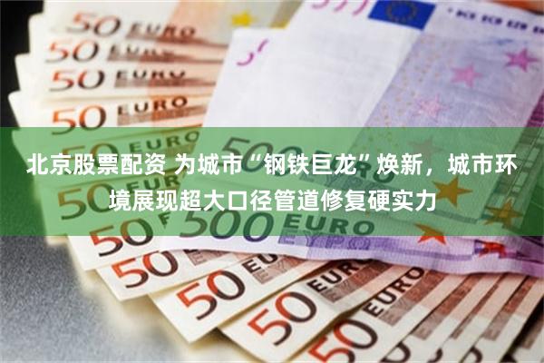 北京股票配资 为城市“钢铁巨龙”焕新，城市环境展现超大口径管道修复硬实力