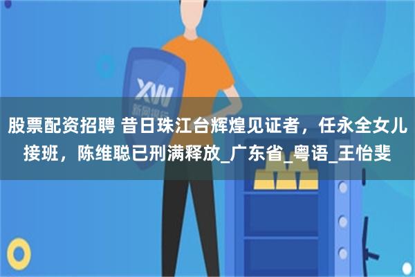 股票配资招聘 昔日珠江台辉煌见证者，任永全女儿接班，陈维聪已刑满释放_广东省_粤语_王怡斐